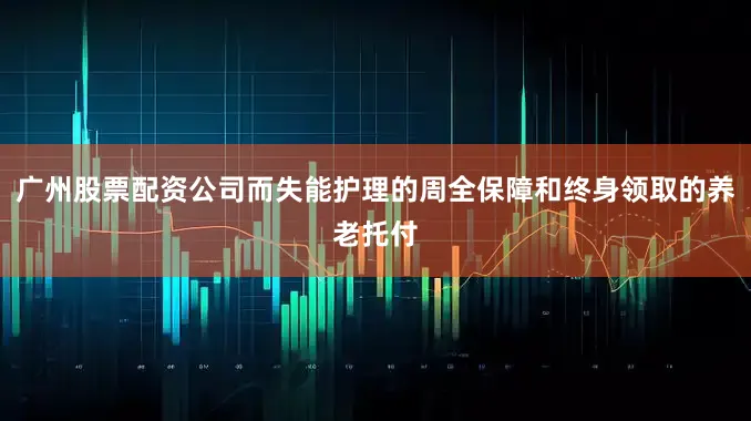 广州股票配资公司而失能护理的周全保障和终身领取的养老托付