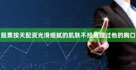 股票按天配资光滑细腻的肌肤不经意蹭过他的胸口