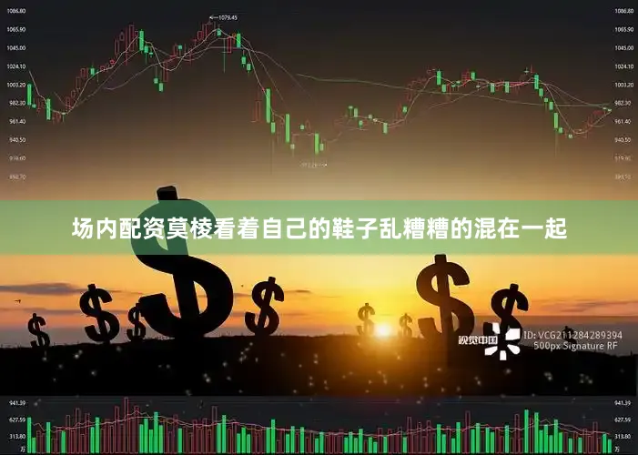 场内配资莫棱看着自己的鞋子乱糟糟的混在一起