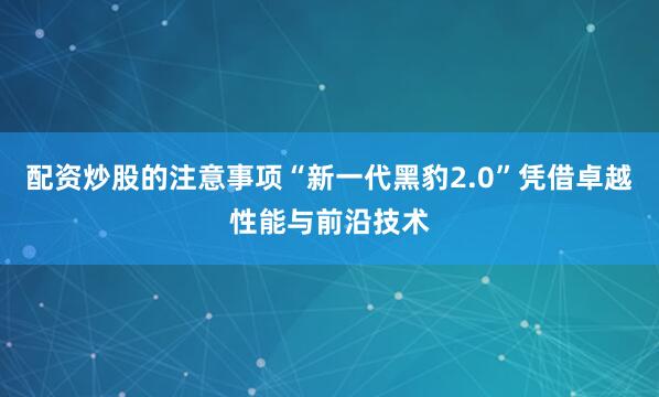 配资炒股的注意事项“新一代黑豹2.0”凭借卓越性能与前沿技术
