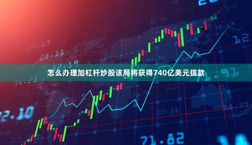 怎么办理加杠杆炒股该局将获得740亿美元拨款