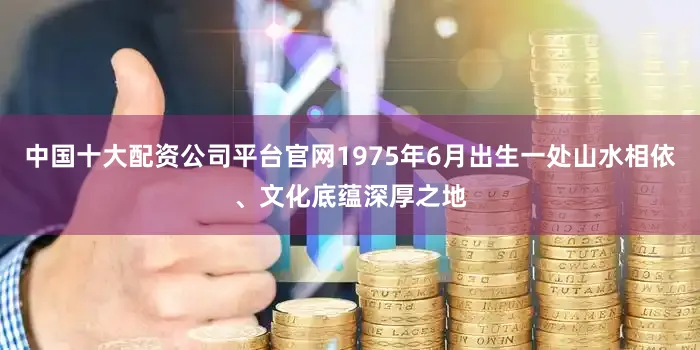 中国十大配资公司平台官网1975年6月出生一处山水相依、文化底蕴深厚之地