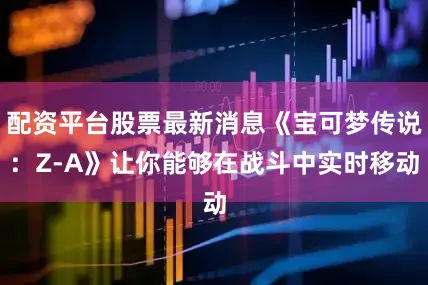配资平台股票最新消息《宝可梦传说：Z-A》让你能够在战斗中实时移动