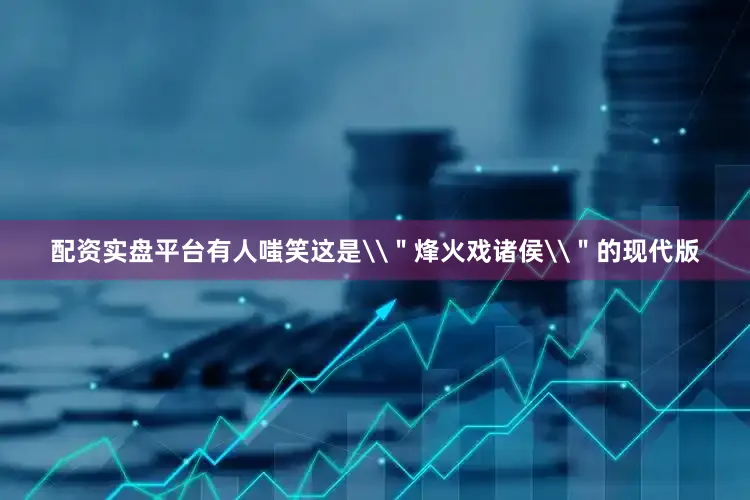 配资实盘平台有人嗤笑这是\＂烽火戏诸侯\＂的现代版
