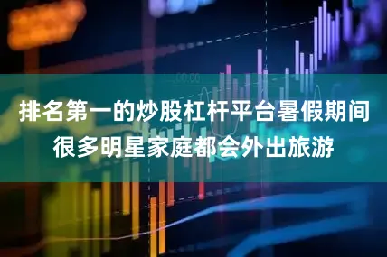 排名第一的炒股杠杆平台暑假期间很多明星家庭都会外出旅游