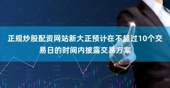 正规炒股配资网站新大正预计在不超过10个交易日的时间内披露交易方案