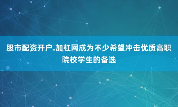 股市配资开户.加杠网成为不少希望冲击优质高职院校学生的备选