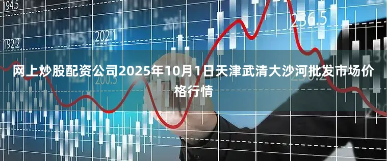 网上炒股配资公司2025年10月1日天津武清大沙河批发市场价格行情